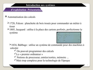  Automatisation des calculs
1728, Falcon : planchette de bois trouée pour commander un métier à
tisser
1805, Jacquard : utilise à la place des cartons perforés, perfectionne le
système
1834, Babbage : utilise un système de commande pour des machines à
calculer
 On pouvait programmer des calculs
Le « premier ordinateur »
 Notions de processeur, entrées/sorties, mémoire ...
Mais trop complexe pour la technologie de l'époque
Introduction aux systèmes
d’exploitation Présentation générale
7
 