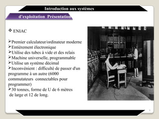  ENIAC
Premier calculateur/ordinateur moderne
Entièrement électronique
Utilise des tubes à vide et des relais
Machine universelle, programmable
Utilise un système décimal
Inconvénient : difficulté de passer d'un
programme à un autre (6000
commutateurs connectables pour
programmer)
30 tonnes, forme de U de 6 mètres
de large et 12 de long.
Introduction aux systèmes
d’exploitation Présentation générale
9
 