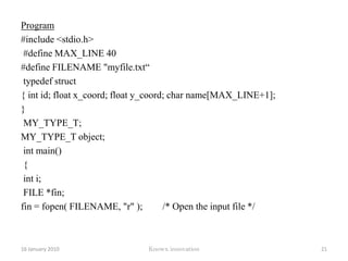 fopen Opening a file can also be the mechanism to create a fileprototype:FILE * fopen(const char *filename,const char *mode)filename - file we wish to access or createmode – mode we wish to useFILE * - fopen returns the FILE pointer (FILE *) 12 January 2010Knowx innovation16