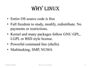 Why LinuxEntire OS source code is freeFull freedom to study, modify, redistribute. No payments or restrictions.Kernel and many packages follow GNU GPL, LGPL or BSD style license.Powerful command line (shells)Multitasking, SMP, NUMA12 January 2010Knowx innovation3
