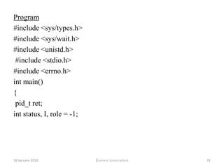 myUid = getuid(); 	printf( "my process id is %d\n", myPid ); 	printf( "my parent's process id is %d\n", myParentPid );printf( "my group id is %d\n", myGid );printf( "my user id is %d\n", myUid ); return 0; } Outputmy process id is 10932.my parents process id is 10795My group id is 500My user id is 50012 January 2010Knowx innovation26