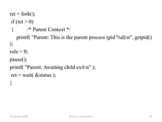 ret = fork(); if (ret > 0) { 	printf("Parent: This is the parent process (pid %d)\n", 	getpid()); 	for (i = 0 ; i < 6 ; i++) 	{   printf("Parent: At count %d\n", i); sleep(1); }	   ret = wait( &status ); 	   role = 0; 	}else if (ret == 0)	{   printf("Child: This is the child process (pid %d)\n", getpid()); 12 January 2010Knowx innovation32