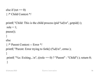 	for (i = 0 ; i < 6 ; i++) 	{printf("Child: At count %d\n", i); 	sleep(1); } role = 1;	 }else 	{ 	   printf("Parent: Error trying to fork() (%d)\n", errno); 	}printf("%s: Exiting...\n", ((role == 0) ? "Parent" : "Child")); return 0; } 12 January 2010Knowx innovation33