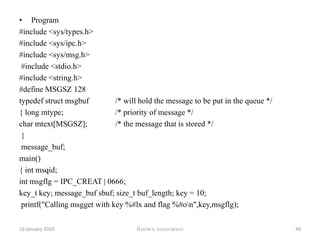 Message queuesMessages are small collections of data (400 bytes, for example) that can be passed between cooperating programs through a message queue.Messages within a queue can be of different types, and any process with proper permissions can receive the messages.12 January 2010Knowx innovation43