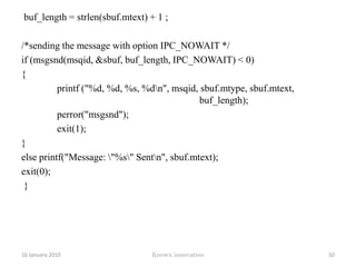Program#include <stdio.h> #include <sys/msg.h>#define MY_MQ_ID 	111int main(){int msgid;/* Create the message queue with the id MY_MQ_ID */ msgid = msgget( MY_MQ_ID, 0666 | IPC_CREAT ); if (msgid >= 0) 	{ printf( "Created a Message Queue %d\n", msgid ); }return 0;} 12 January 2010Knowx innovation45