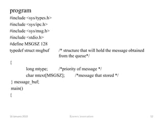 MSGSZ is the length of the message sent in bytes.MSGFLG specifies the action to be taken if one or more of the following are true.The number of bytes already in the queue is equal to msg_qbytes.The total number of messages on all queues on the system has reached a maximum limitAction to be takenIf (msgflg & IPC_NOWAIT) is non-zero, the message will not be sent and the calling process will return immediatelyIf (msgflg & IPC_NOWAIT) is 0, the calling process will suspend execution until one of the following occurs: 12 January 2010Knowx innovation47