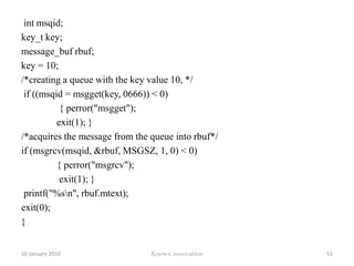 Program#include <sys/types.h> #include <sys/ipc.h> #include <sys/msg.h>#include <stdio.h> #include <string.h> #define MSGSZ 128 typedef struct msgbuf   	/* will hold the message to be put in the queue */{ long mtype; 		/* priority of message */char mtext[MSGSZ];	/* the message that is stored */ }message_buf; main() { int msqid; int msgflg = IPC_CREAT | 0666; key_t key; message_buf sbuf; size_t buf_length; key = 10;printf("Calling msgget with key %#lx and flag %#o\n",key,msgflg);12 January 2010Knowx innovation48