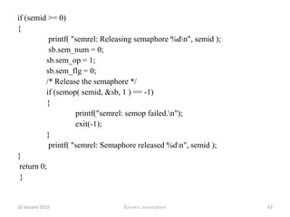 Creating semaphoreAPIsemget( key_t key, int num_sems, int sem_flags)Key is the semaphore keyNum_sems is the Semaphore countFlags To acquire or release of semaphoreAPIsemop(int sem_id, struct sembuf *sem_ops,size_tnum_sem_ops)12 January 2010Knowx innovation62