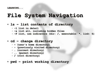 LEARNING...


    File System Navigation
    ●   ls – list contents of directory
        ✔   -l list in detail
        ✔   -a list all, including hidden files
        ✔   -F list, use indicators (dir: /, executable: *, link: @)

    ●   cd – change directory
        ✔   ~ (user's home directory)
        ✔   - (previously visited directory)
        ✔   . (current directory)
        ✔   .. (parent directory)
        ✔   / (root directory)

    ●   pwd – print working directory
                                    
 