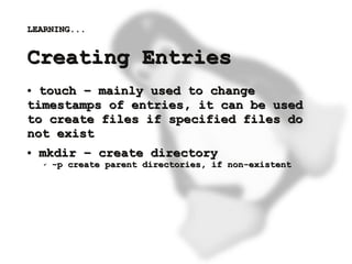 LEARNING...


    Creating Entries
    ● touch – mainly used to change
    timestamps of entries, it can be used
    to create files if specified files do
    not exist
    ●   mkdir – create directory
        ✔   -p create parent directories, if non-existent




                                    
 
