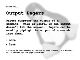 LEARNING...


    Output Pagers
    Pagers suppress the output of a
    command. This is useful if the output
    doesn't fit the screen. Pagers can be
    used by piping* the output of commands
    into them.

    ●   more
    ●   less
    * Piping is the passing of output of one command into another,
    it is denoted by the pipe character |.
                                   
 