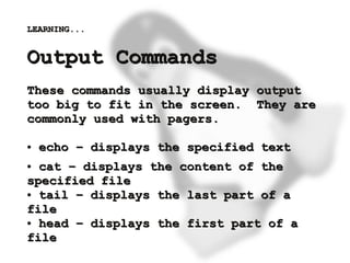 LEARNING...


    Output Commands
    These commands usually display output
    too big to fit in the screen. They are
    commonly used with pagers.

    ●   echo – displays the specified text
    ● cat – displays the content of the
    specified file
    ● tail – displays the last part of a

    file
    ● head – displays the first part of a


 
    file                 
 