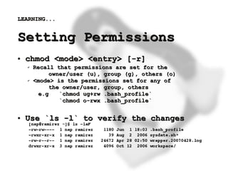 LEARNING...


    Setting Permissions
    ●   chmod <mode> <entry> [-r]
        ✔   Recall that permissions are set for the
                  owner/user (u), group (g), others (o)
        ✔   <mode> is the permissions set for any of
                  the owner/user, group, others
              e.g    `chmod ug+rw .bash_profile`
                     `chmod o-rwx .bash_profile`

    ●   Use `ls -l` to verify the changes



                                     
 