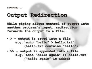 LEARNING...


    Output Redirection
    While piping allows control of output into
    another program's input, redirection
    forwards the output to a file.

    ●   > - output is saved into a file
           e.g. `echo “hello” > hello.txt`
                (hello.txt contains “hello”)
    ●   >> - output is appended into a file
           e.g. `echo “hello again” >> hello.txt`
                (“hello again” is added)
                           
 