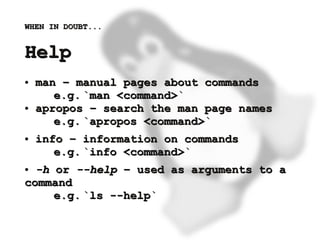 WHEN IN DOUBT...


    Help
    ●   man – manual pages about commands
           e.g. `man <command>`
    ●   apropos – search the man page names
           e.g. `apropos <command>`
    ●   info – information on commands
           e.g. `info <command>`
    ● -h or --help – used as arguments to a
    command
         e.g. `ls --help`

                           
 