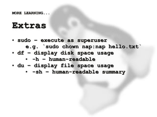 MORE LEARNING...


    Extras
    ●   sudo – execute as superuser
          e.g. `sudo chown nap:nap hello.txt`
    ●   df – display disk space usage
          ● -h – human-readable
    ●   du – display file space usage
          ● -sh – human-readable summary




                           
 