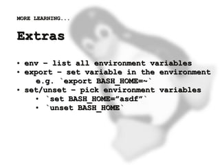 MORE LEARNING...


    Extras
    ●   env – list all environment variables
    ●   export – set variable in the environment
          e.g. `export BASH_HOME=~`
    ●   set/unset – pick environment variables
          ● `set BASH_HOME=”asdf”`
          ● `unset BASH_HOME`




                           
 
