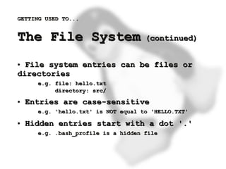GETTING USED TO...


    The File System                      (continued)


    ● File system entries can be files or
    directories
          e.g. file: hello.txt
               directory: src/
    ●   Entries are case-sensitive
          e.g. 'hello.txt' is NOT equal to 'HELLO.TXT'
    ●   Hidden entries start with a dot '.'
          e.g. .bash_profile is a hidden file



                                  
 