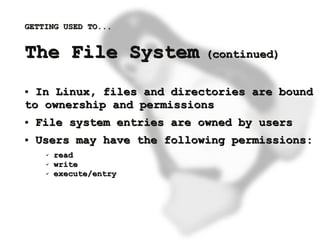 GETTING USED TO...


    The File System              (continued)


    ● In Linux, files and directories are bound
    to ownership and permissions
    ●   File system entries are owned by users
    ●   Users may have the following permissions:
         ✔   read
         ✔   write
         ✔   execute/entry




                              
 
