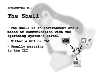 INTRODUCTION TO...


    The Shell
    ● The shell is an environment and a
    means of communication with the
    operating system's kernel
    ●   Either a GUI or CLI
    ● Usually pertains
    to the CLI



                           
 
