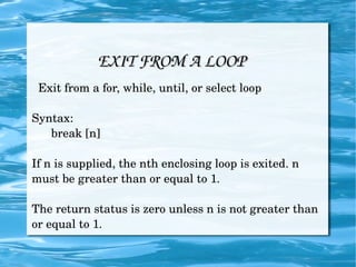 EXIT FROM A LOOP Exit from a for, while, until, or select loop Syntax: break [n] If n is supplied, the nth enclosing loop is exited. n must be greater than or equal to 1. The return status is zero unless n is not greater than or equal to 1. 