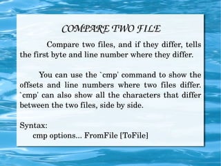 COMPARE TWO FILE Compare two files, and if they differ, tells the first byte and line number where they differ. You can use the `cmp' command to show the offsets and line numbers where two files differ. `cmp' can also show all the characters that differ between the two files, side by side. Syntax: cmp options... FromFile [ToFile] 