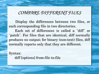 COMPARE DIFFERENT FILES Display the differences between two files, or each corresponding file in two directories. Each set of differences is called a "diff" or "patch". For files that are identical, diff normally produces no output; for binary (non-text) files, diff normally reports only that they are different. Syntax: diff [options] from-file to-file 