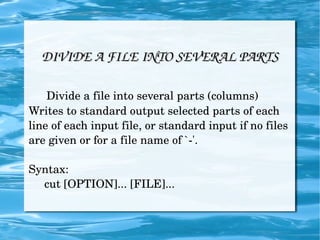 DIVIDE A FILE INTO SEVERAL PARTS Divide a file into several parts (columns) Writes to standard output selected parts of each line of each input file, or standard input if no files are given or for a file name of `-'. Syntax: cut [OPTION]... [FILE]... 