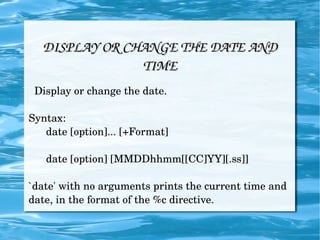 DISPLAY OR CHANGE THE DATE AND TIME Display or change the date. Syntax: date [option]... [+Format] date [option] [MMDDhhmm[[CC]YY][.ss]] `date' with no arguments prints the current time and date, in the format of the %c directive.  