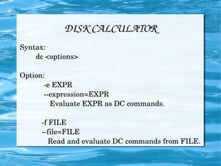 DISK CALCULATOR Syntax: dc <options> Option: -e EXPR --expression=EXPR Evaluate EXPR as DC commands. -f FILE --file=FILE Read and evaluate DC commands from FILE. 