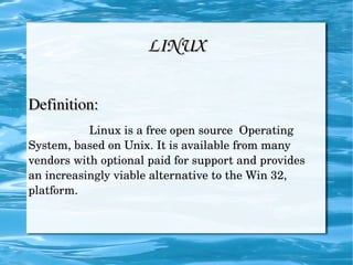 LINUX Definition:   Linux is a free open source  Operating System, based on Unix. It is available from many vendors with optional paid for support and provides an increasingly viable alternative to the Win 32, platform.  