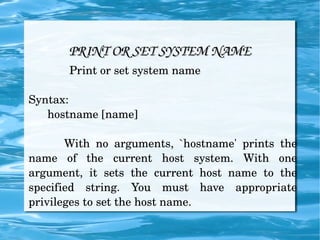 PRINT OR SET SYSTEM NAME Print or set system name Syntax: hostname [name] With no arguments, `hostname' prints the name of the current host system. With one argument, it sets the current host name to the specified string. You must have appropriate privileges to set the host name. 