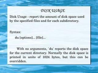 DISK USAGE Disk Usage - report the amount of disk space used by the specified files and for each subdirectory. Syntax: du [options]... [file]... With no arguments, `du' reports the disk space for the current directory. Normally the disk space is printed in units of 1024 bytes, but this can be overridden. 