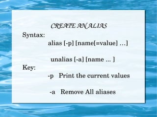 CREATE AN ALIAS Syntax: alias [-p] [name[=value] …] unalias [-a] [name ... ] Key: -p  Print the current values -a  Remove All aliases 