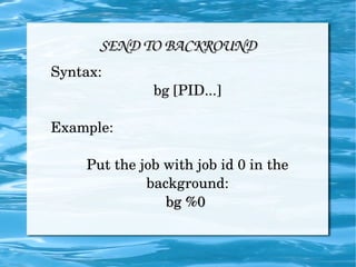 SEND TO BACKROUND Syntax: bg [PID...] Example: Put the job with job id 0 in the background: bg %0  