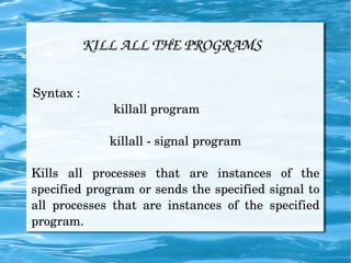 KILL ALL THE PROGRAMS Syntax :  killall program  killall - signal program Kills all processes that are instances of the specified program or sends the specified signal to all processes that are instances of the specified program. 