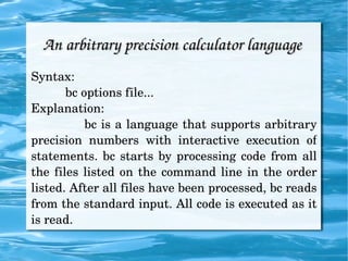 An arbitrary precision calculator language  Syntax: bc options file...  Explanation: bc is a language that supports arbitrary precision numbers with interactive execution of statements. bc starts by processing code from all the files listed on the command line in the order listed. After all files have been processed, bc reads from the standard input. All code is executed as it is read. 