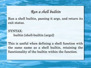 Run a shell builtin Run a shell builtin, passing it args, and return its exit status. SYNTAX:  builtin [shell-builtin [args]] This is useful when defining a shell function with the same name as a shell builtin, retaining the functionality of the builtin within the function.  