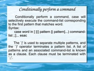 Conditionally perform a command Conditionally perform a command, case will selectively execute the command-list corresponding to the first pattern that matches word. Syntax:  case word in [ [(] pattern [| pattern]...) command-list ;;]... esac The `|' is used to separate multiple patterns, and the `)' operator terminates a pattern list. A list of patterns and an associated command-list is known as a clause. Each clause must be terminated with `;;'.  