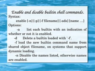 Enable and disable builtin shell commands. Syntax: enable [-n] [-p] [-f filename] [-ads] [name …] Options: -a  list each builtin with an indication of whether or not it is enabled. -d  Delete a builtin loaded with `-f'.  -f load the new builtin command name from shared object filename, on systems that support dynamic loading. -n Disable the names listed, otherwise names are enabled. 