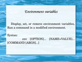 Environment variables Display, set, or remove environment variables, Run a command in a modified environment. Syntax: env [OPTION]... [NAME=VALUE]... [COMMAND [ARGS]...] 
