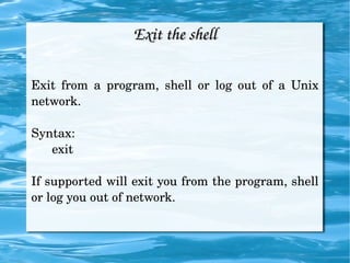 Exit the shell Exit from a program, shell or log out of a Unix network. Syntax: exit If supported will exit you from the program, shell or log you out of network. 