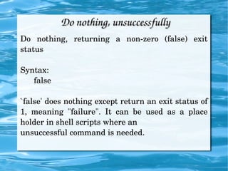 Do nothing, unsuccessfully Do nothing, returning a non-zero (false) exit status Syntax: false `false' does nothing except return an exit status of 1, meaning "failure". It can be used as a place holder in shell scripts where an unsuccessful command is needed. 