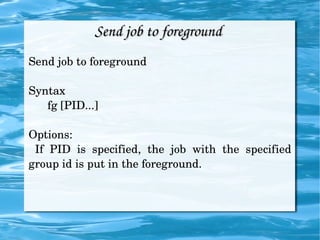 Send job to foreground  Send job to foreground Syntax fg [PID...] Options: If PID is specified, the job with the specified group id is put in the foreground. 