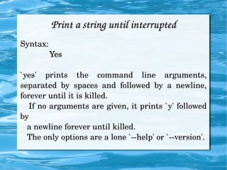 Print a string until interrupted Syntax: Yes `yes' prints the command line arguments, separated by spaces and followed by a newline, forever until it is killed. If no arguments are given, it prints `y' followed by  a newline forever until killed. The only options are a lone `--help' or `--version'. 