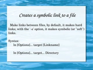 Creates a symbolic link to a file Make links between files, by default, it makes hard links; with the `-s' option, it makes symbolic (or "soft") links. Syntax: ln [Options]... target [Linkname] ln [Options]... target... Directory 