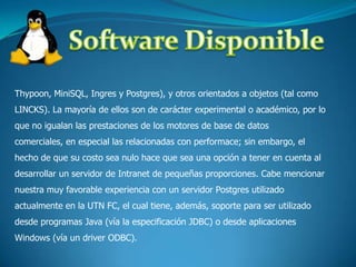 Software DisponibleThypoon, MiniSQL, Ingres y Postgres), y otros orientados a objetos (tal como LINCKS). La mayoría de ellos son de carácter experimental o académico, por lo que no igualan las prestaciones de los motores de base de datos comerciales, en especial las relacionadas con performace; sin embargo, el hecho de que su costo sea nulo hace que sea una opción a tener en cuenta al desarrollar un servidor de Intranet de pequeñas proporciones. Cabe mencionar nuestra muy favorable experiencia con un servidor Postgres utilizado actualmente en la UTN FC, el cual tiene, además, soporte para ser utilizado desde programas Java (vía la especificación JDBC) o desde aplicaciones Windows (vía un driver ODBC).