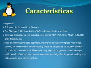 Multiplataforma:Las plataformas en las que en un principio se puede utilizar Linux son 386-, 486-. Pentium, Pentium Pro, Pentium II, Amiga y Atari, también existen versiones para su utilización en otras plataformas, como amd64, Alpha, ARM, MIPS, PowerPC y SPARC. 