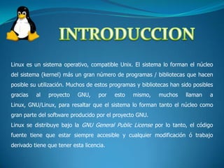 INTRODUCCIONLinux es un sistema operativo, compatible Unix. El sistema lo forman el núcleo del sistema (kernel) más un gran número de programas / bibliotecas que hacen posible su utilización. Muchos de estos programas y bibliotecas han sido posibles gracias al proyecto GNU, por esto mismo, muchos llaman a Linux, GNU/Linux, para resaltar que el sistema lo forman tanto el núcleo como gran parte del software producido por el proyecto GNU. Linux se distribuye bajo la GNU General Public License por lo tanto, el código fuente tiene que estar siempre accesible y cualquier modificación ó trabajo derivado tiene que tener esta licencia.