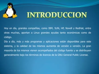 INTRODUCCIONHoy en día, grandes compañías, como IBM, SUN, HP, Novell y RedHat, entre otras muchas, aportan a Linux grandes ayudas tanto económicas como de código.Día a día, más y más programas y aplicaciones están disponibles para este sistema, y la calidad de los mismos aumenta de versión a versión. La gran mayoría de los mismos vienen acompañados del código fuente y se distribuyen generalmente bajo los términos de licencia de la GNU General Public License.